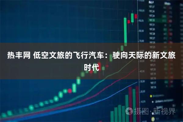 热丰网 低空文旅的飞行汽车：驶向天际的新文旅时代