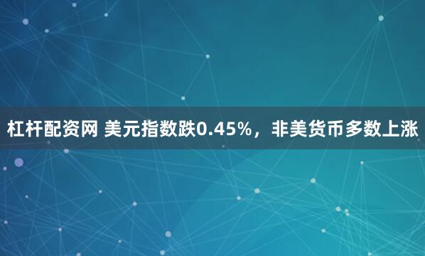 杠杆配资网 美元指数跌0.45%，非美货币多数上涨