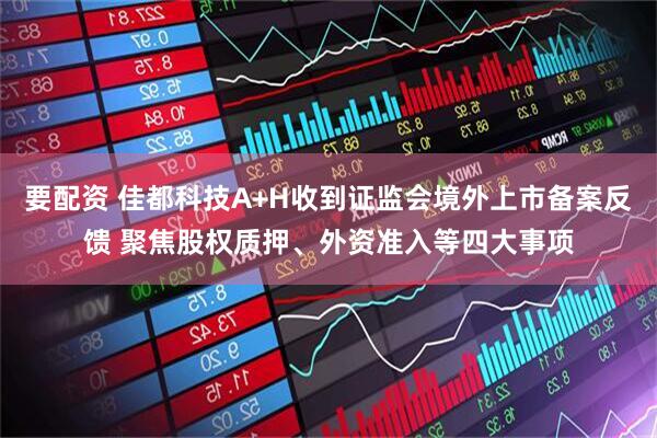 要配资 佳都科技A+H收到证监会境外上市备案反馈 聚焦股权质押、外资准入等四大事项