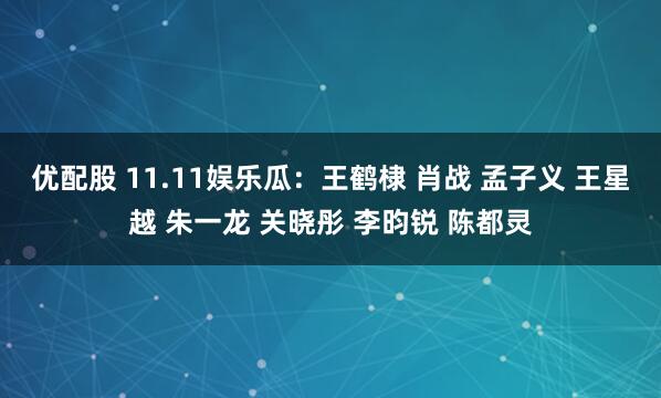 优配股 11.11娱乐瓜：王鹤棣 肖战 孟子义 王星越 朱一龙 关晓彤 李昀锐 陈都灵