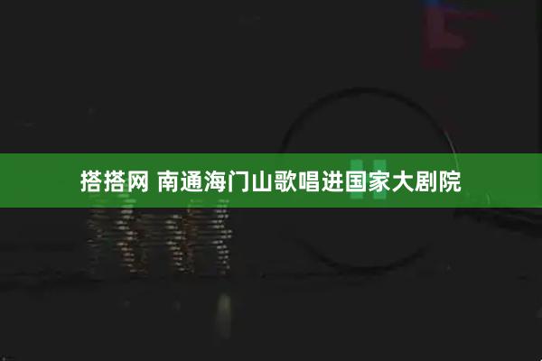 搭搭网 南通海门山歌唱进国家大剧院