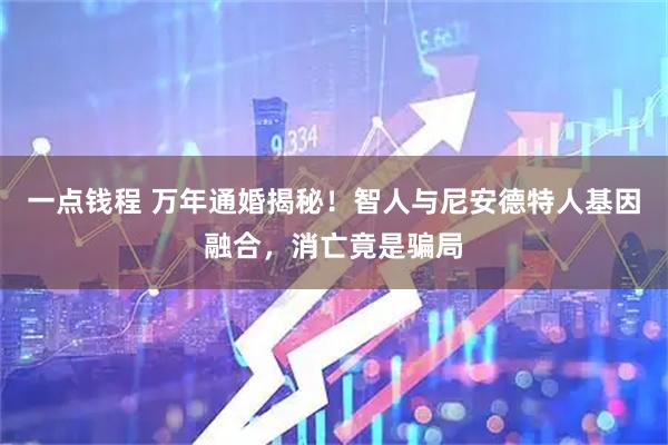 一点钱程 万年通婚揭秘！智人与尼安德特人基因融合，消亡竟是骗局