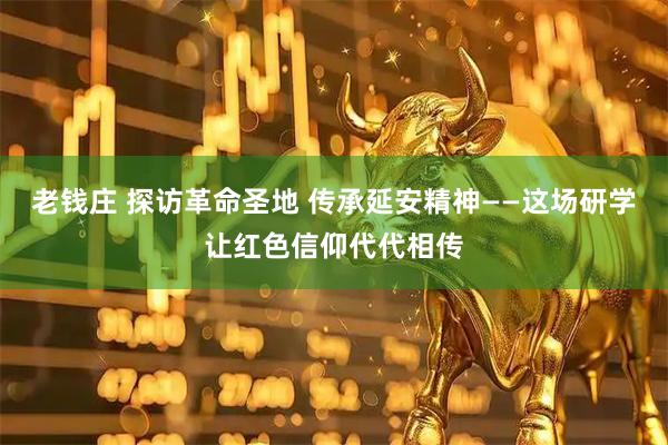 老钱庄 探访革命圣地 传承延安精神——这场研学让红色信仰代代相传