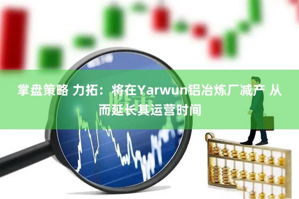 掌盘策略 力拓：将在Yarwun铝冶炼厂减产 从而延长其运营时间
