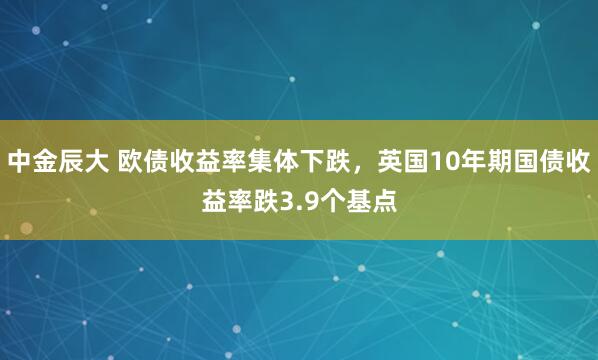 中金辰大 欧债收益率集体下跌，英国10年期国债收益率跌3.9个基点