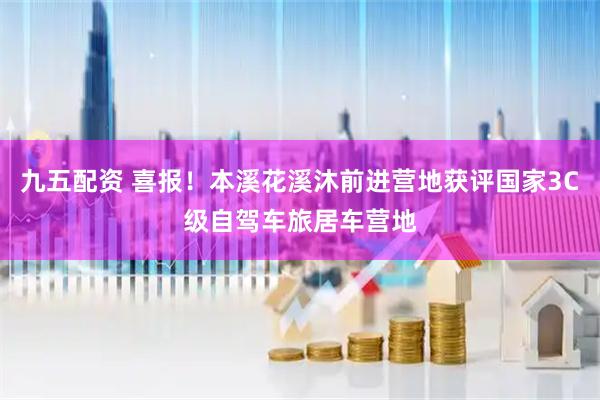 九五配资 喜报！本溪花溪沐前进营地获评国家3C级自驾车旅居车营地