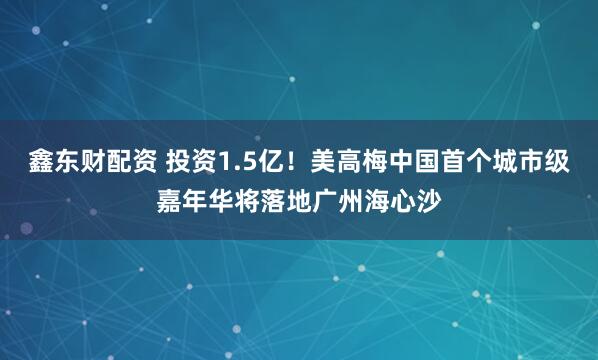 鑫东财配资 投资1.5亿！美高梅中国首个城市级嘉年华将落地广州海心沙