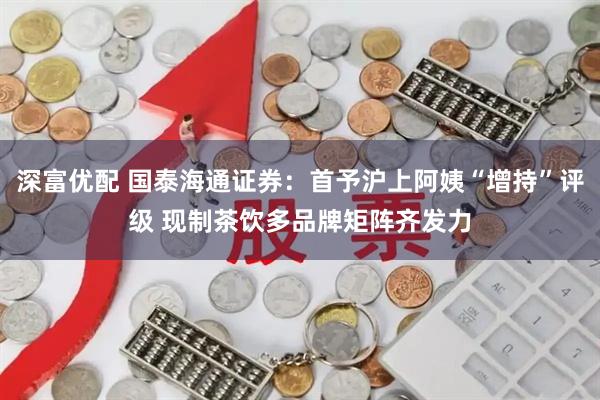 深富优配 国泰海通证券：首予沪上阿姨“增持”评级 现制茶饮多品牌矩阵齐发力