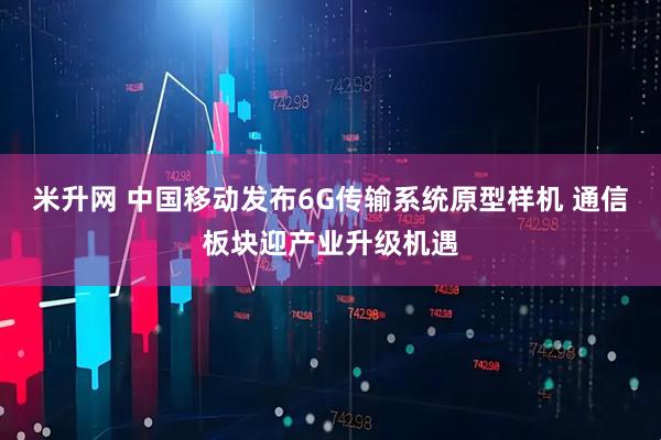 米升网 中国移动发布6G传输系统原型样机 通信板块迎产业升级机遇