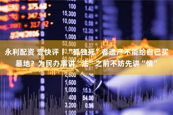 永利配资 壹快评丨“孤独死”者遗产不能给自己买墓地？为民办事讲“法”之前不妨先讲“情”