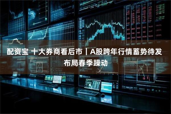 配资宝 十大券商看后市｜A股跨年行情蓄势待发 布局春季躁动