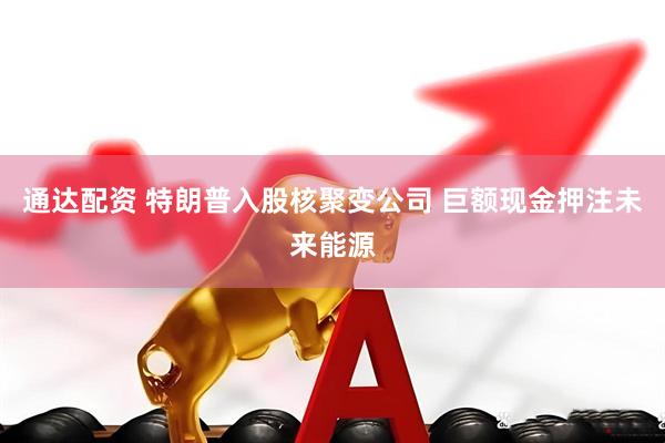 通达配资 特朗普入股核聚变公司 巨额现金押注未来能源