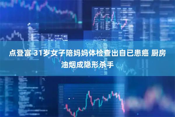 点登富 31岁女子陪妈妈体检查出自已患癌 厨房油烟成隐形杀手