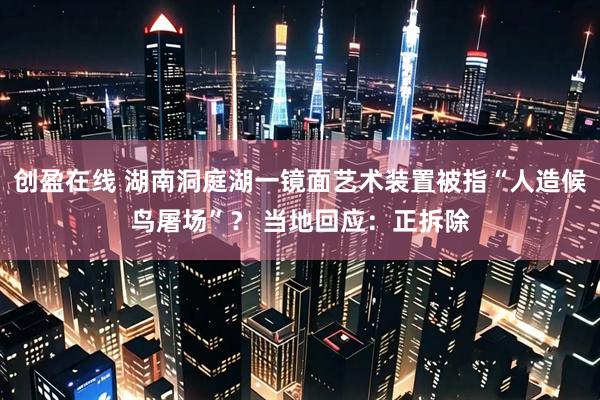 创盈在线 湖南洞庭湖一镜面艺术装置被指“人造候鸟屠场”？ 当地回应：正拆除