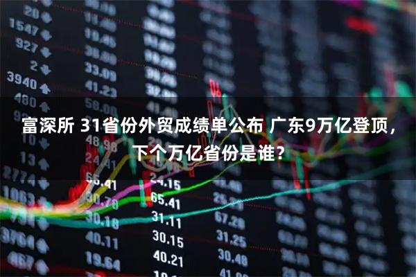 富深所 31省份外贸成绩单公布 广东9万亿登顶，下个万亿省份是谁？