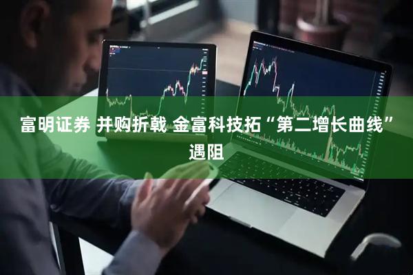 富明证券 并购折戟 金富科技拓“第二增长曲线”遇阻