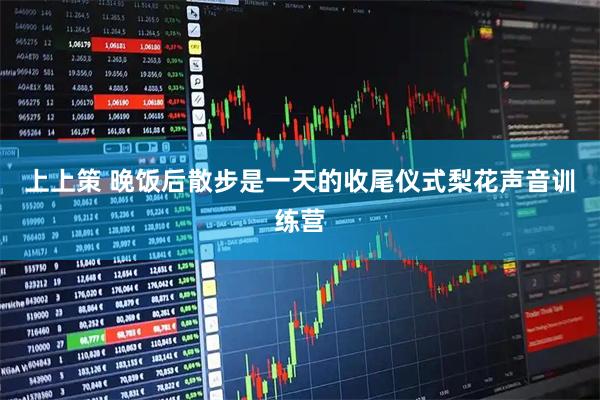 上上策 晚饭后散步是一天的收尾仪式梨花声音训练营