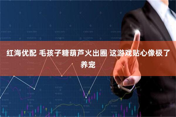 红海优配 毛孩子糖葫芦火出圈 这游戏贴心像极了养宠