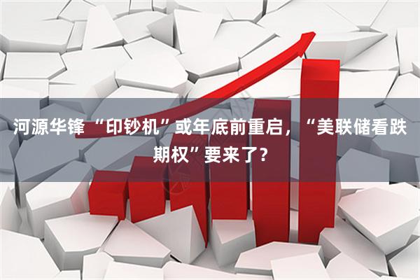河源华锋 “印钞机”或年底前重启，“美联储看跌期权”要来了？