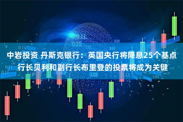 中岩投资 丹斯克银行：英国央行将降息25个基点 行长贝利和副行长布里登的投票将成为关键