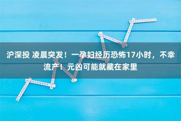 沪深投 凌晨突发！一孕妇经历恐怖17小时，不幸流产！元凶可能就藏在家里