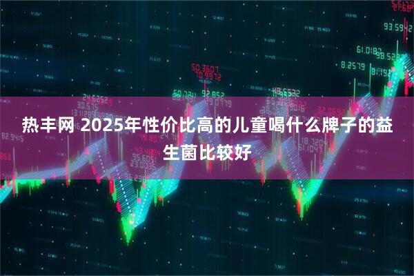 热丰网 2025年性价比高的儿童喝什么牌子的益生菌比较好