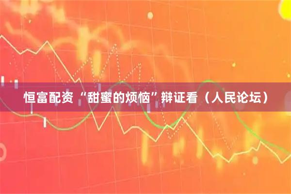 恒富配资 “甜蜜的烦恼”辩证看（人民论坛）