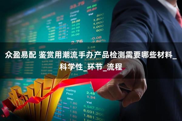 众盈易配 鉴赏用潮流手办产品检测需要哪些材料_科学性_环节_流程