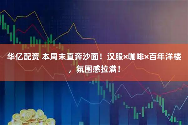 华亿配资 本周末直奔沙面！汉服×咖啡×百年洋楼，氛围感拉满！