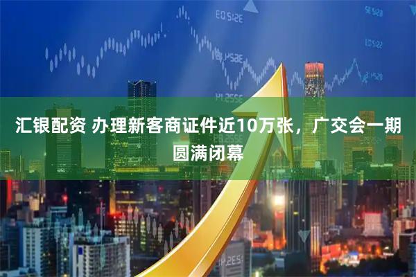 汇银配资 办理新客商证件近10万张，广交会一期圆满闭幕