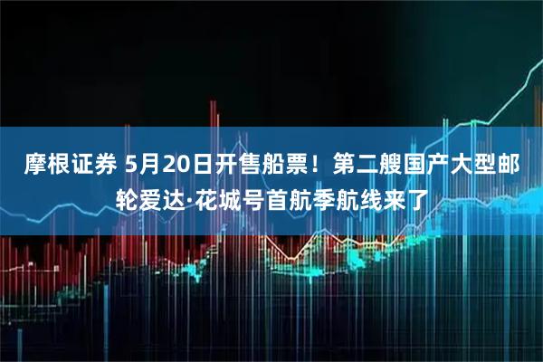 摩根证券 5月20日开售船票！第二艘国产大型邮轮爱达·花城号首航季航线来了