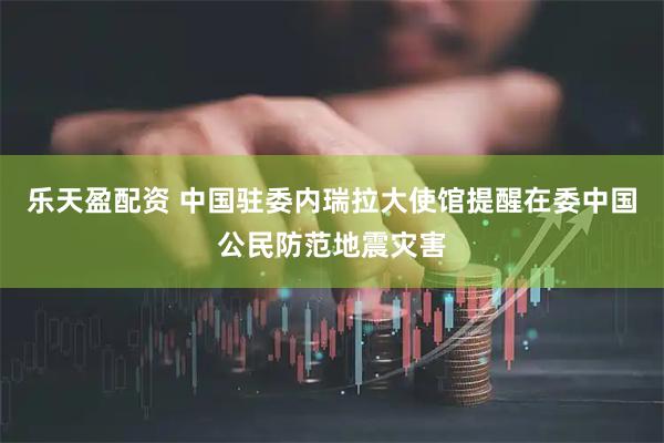 乐天盈配资 中国驻委内瑞拉大使馆提醒在委中国公民防范地震灾害