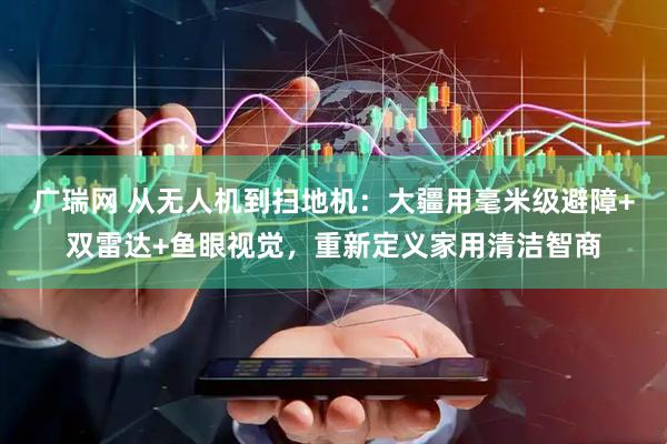 广瑞网 从无人机到扫地机：大疆用毫米级避障+双雷达+鱼眼视觉，重新定义家用清洁智商