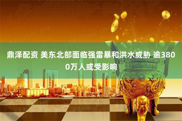 鼎泽配资 美东北部面临强雷暴和洪水威胁 逾3800万人或受影响